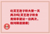 吃灵芝孢子粉大便一天两次吗(灵芝孢子粉食用频率建议一日两次，维持肠道健康)