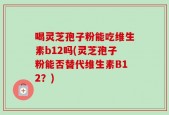 喝灵芝孢子粉能吃维生素b12吗(灵芝孢子粉能否替代维生素B12？)