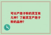 可以产孢子粉的灵芝有几种？了解灵芝产孢子粉的品种？