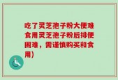 吃了灵芝孢子粉大便难食用灵芝孢子粉后排便困难，需谨慎购买和食用)