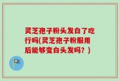 灵芝孢子粉头发白了吃行吗(灵芝孢子粉服用后能够变白头发吗？)