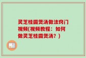 灵芝桂圆煲汤做法窍门视频(视频教程：如何做灵芝桂圆煲汤？)
