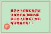 灵芝孢子粉颗粒细的好还是粗的好(如何选择灵芝孢子粉颗粒？细的好还是粗的好？)