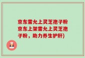 京东雷允上灵芝孢子粉京东上架雷允上灵芝孢子粉，助力养生护肝)