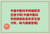 中国中医科学院破壁灵芝孢子粉(中国中医科学院研制出高昂灵芝孢子粉，助力健康管理)