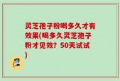 灵芝孢子粉喝多久才有效果(喝多久灵芝孢子粉才见效？50天试试)