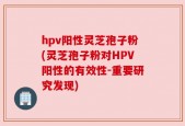 hpv阳性灵芝孢子粉(灵芝孢子粉对HPV阳性的有效性-重要研究发现)