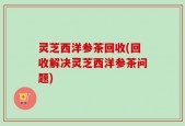 灵芝西洋参茶回收(回收解决灵芝西洋参茶问题)