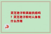 灵芝孢子粉真能抗癌吗？灵芝孢子粉对人体有什么作用