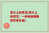 茶几上的灵芝(茶几上的灵芝：一种有益健康的饮食补品)