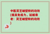 中医灵芝破壁粉的功效(提高免疫力，延缓衰老：灵芝破壁粉的功效)