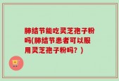 肺结节能吃灵芝孢子粉吗(肺结节患者可以服用灵芝孢子粉吗？)
