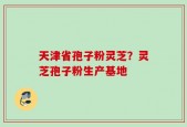 天津省孢子粉灵芝？灵芝孢子粉生产基地