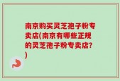 南京购买灵芝孢子粉专卖店(南京有哪些正规的灵芝孢子粉专卖店？)