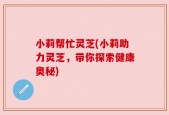 小莉帮忙灵芝(小莉助力灵芝，带你探索健康奥秘)