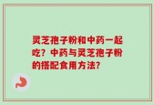 灵芝孢子粉和中药一起吃？中药与灵芝孢子粉的搭配食用方法？