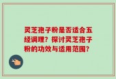 灵芝孢子粉是否适合五经调理？探讨灵芝孢子粉的功效与适用范围？