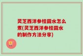 灵芝西洋参桂圆水怎么煮(灵芝西洋参桂圆水的制作方法分享)
