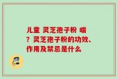 儿童 灵芝孢子粉 喘？灵芝孢子粉的功效、作用及禁忌是什么