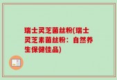 瑞士灵芝菌丝粉(瑞士灵芝素菌丝粉：自然养生保健佳品)