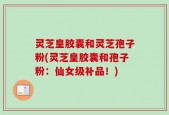 灵芝皇胶囊和灵芝孢子粉(灵芝皇胶囊和孢子粉：仙女级补品！)