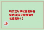 喝灵芝对甲状腺囊肿有帮助吗(灵芝能缓解甲状腺囊肿？)