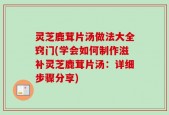 灵芝鹿茸片汤做法大全窍门(学会如何制作滋补灵芝鹿茸片汤：详细步骤分享)