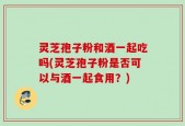 灵芝孢子粉和酒一起吃吗(灵芝孢子粉是否可以与酒一起食用？)