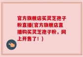 官方旗舰店买灵芝孢子粉直播(官方旗舰店直播购买灵芝孢子粉，网上开售了！)