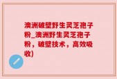 澳洲破壁野生灵芝孢子粉_澳洲野生灵芝孢子粉，破壁技术，高效吸收)