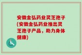 安徽金弘药业灵芝孢子(安徽金弘药业推出灵芝孢子产品，助力身体健康)