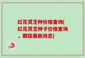 红花灵芝种价格查询(红花灵芝种子价格查询，跟踪最新动态)