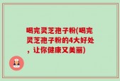 喝完灵芝孢子粉(喝完灵芝孢子粉的4大好处，让你健康又美丽)
