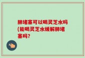 肺堵塞可以喝灵芝水吗(能喝灵芝水缓解肺堵塞吗？
