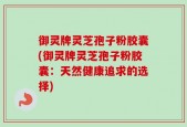 御灵牌灵芝孢子粉胶囊(御灵牌灵芝孢子粉胶囊：天然健康追求的选择)