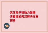 灵芝孢子粉助力健康 青春痘的天然解决方案探索