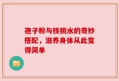 孢子粉与核桃水的奇妙搭配，滋养身体从此变得简单