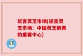 延吉灵芝市场(延吉灵芝市场：中国灵芝销售的重要中心)