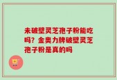 未破壁灵芝孢子粉能吃吗？金奥力牌破壁灵芝孢子粉是真的吗
