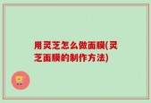 用灵芝怎么做面膜(灵芝面膜的制作方法)