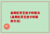 桑黄配灵芝孢子粉服法(桑黄配灵芝孢子粉服用方法)