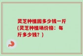 灵芝种植园多少钱一斤(灵芝种植场价格：每斤多少钱？)