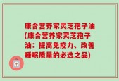 康合营养家灵芝孢子油(康合营养家灵芝孢子油：提高免疫力、改善睡眠质量的必选之品)
