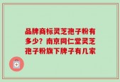 品牌商标灵芝孢子粉有多少？南京同仁堂灵芝孢子粉旗下牌子有几家