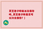 灵芝孢子粉能冰冻保存吗_灵芝孢子粉是否可以冷冻保存？)