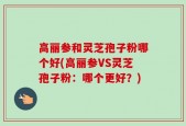 高丽参和灵芝孢子粉哪个好(高丽参VS灵芝孢子粉：哪个更好？)