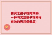 和灵芝孢子粉同效的(一种与灵芝孢子粉同样有效的天然保健品)