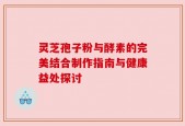 灵芝孢子粉与酵素的完美结合制作指南与健康益处探讨