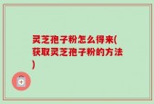 灵芝孢子粉怎么得来(获取灵芝孢子粉的方法)