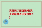 灵芝死了还值钱吗(灵芝到底是否还有价值？)